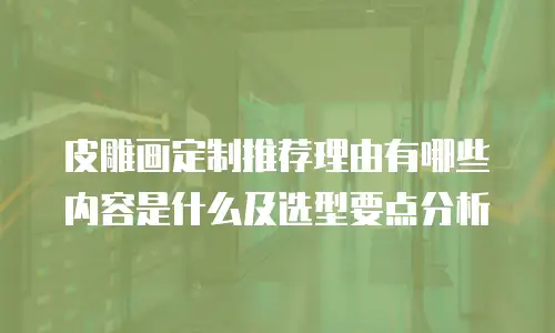 皮雕画定制推荐理由有哪些内容是什么及选型要点分析