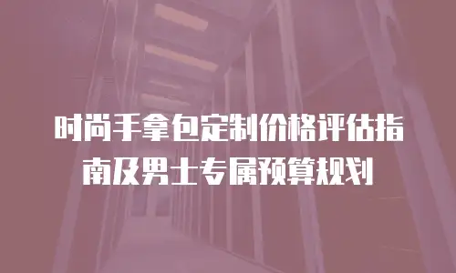 时尚手拿包定制价格评估指南及男士专属预算规划