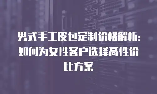 男式手工皮包定制价格解析：如何为女性客户选择高性价比方案