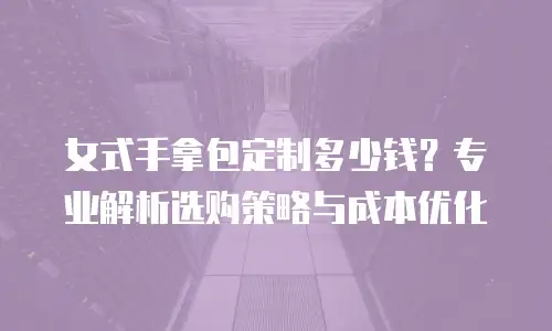 女式手拿包定制多少钱？专业解析选购策略与成本优化
