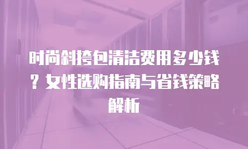 时尚斜挎包清洁费用多少钱？女性选购指南与省钱策略解析