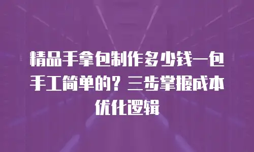 精品手拿包制作多少钱一包手工简单的？三步掌握成本优化逻辑