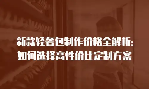 新款轻奢包制作价格全解析：如何选择高性价比定制方案