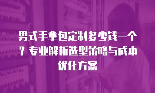 男式手拿包定制多少钱一个？专业解析选型策略与成本优化方案