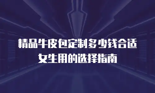 精品牛皮包定制多少钱合适女生用的选择指南