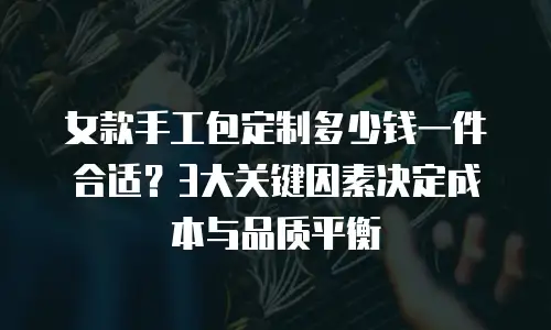 女款手工包定制多少钱一件合适？3大关键因素决定成本与品质平衡