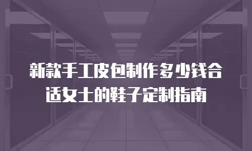 新款手工皮包制作多少钱合适女士的鞋子定制指南