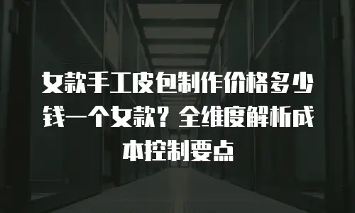 女款手工皮包制作价格多少钱一个女款？全维度解析成本控制要点