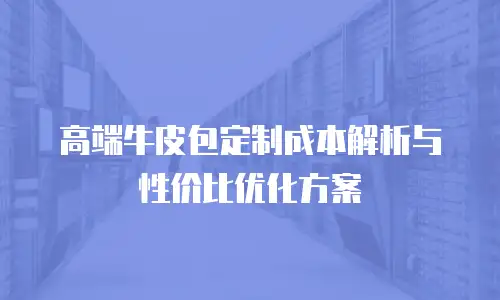 高端牛皮包定制成本解析与性价比优化方案