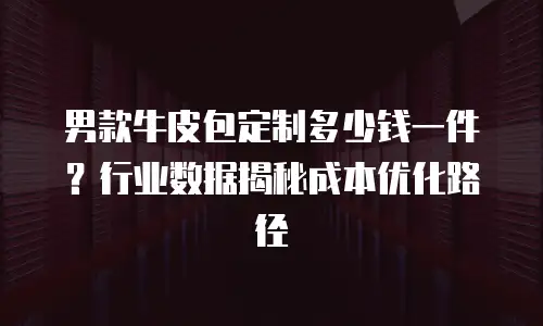 男款牛皮包定制多少钱一件？行业数据揭秘成本优化路径