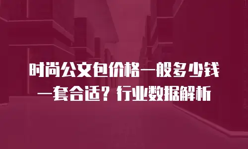 时尚公文包价格一般多少钱一套合适？行业数据解析