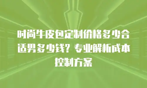 时尚牛皮包定制价格多少合适男多少钱？专业解析成本控制方案