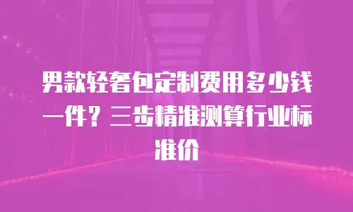 男款轻奢包定制费用多少钱一件？三步精准测算行业标准价