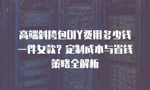高端斜挎包DIY费用多少钱一件女款？定制成本与省钱策略全解析