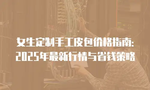 女生定制手工皮包价格指南：2025年最新行情与省钱策略