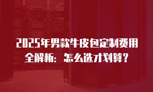 2025年男款牛皮包定制费用全解析：怎么选才划算？