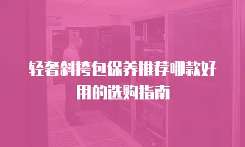 轻奢斜挎包保养推荐哪款好用的选购指南