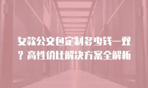 女款公文包定制多少钱一双？高性价比解决方案全解析