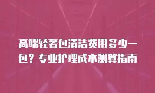 高端轻奢包清洁费用多少一包？专业护理成本测算指南