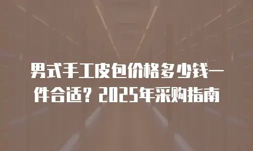 男式手工皮包价格多少钱一件合适？2025年采购指南