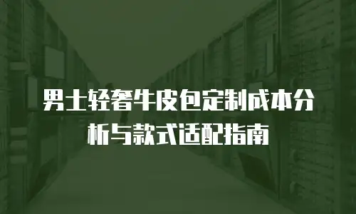 男士轻奢牛皮包定制成本分析与款式适配指南