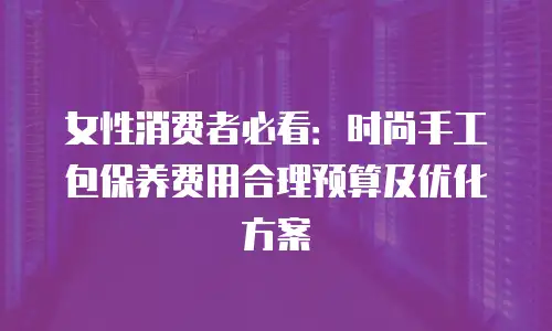 女性消费者必看：时尚手工包保养费用合理预算及优化方案