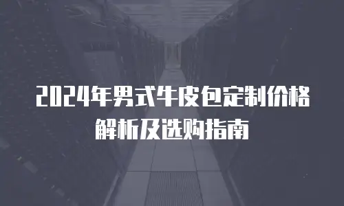 2024年男式牛皮包定制价格解析及选购指南