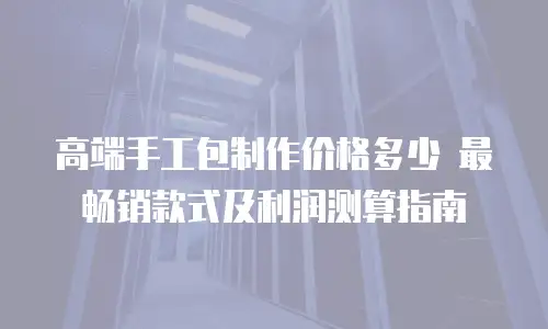 高端手工包制作价格多少 最畅销款式及利润测算指南