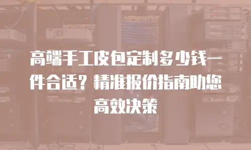 高端手工皮包定制多少钱一件合适？精准报价指南助您高效决策