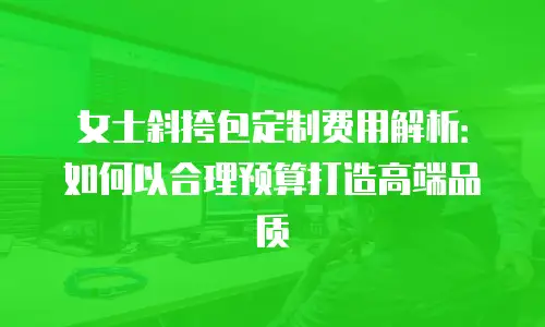 女士斜挎包定制费用解析：如何以合理预算打造高端品质