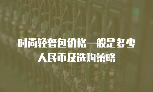 时尚轻奢包价格一般是多少人民币及选购策略