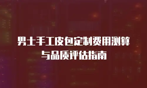 男士手工皮包定制费用测算与品质评估指南