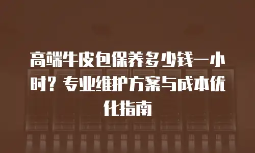 高端牛皮包保养多少钱一小时？专业维护方案与成本优化指南