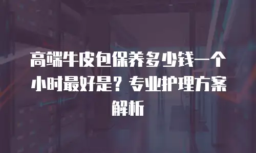 高端牛皮包保养多少钱一个小时最好是？专业护理方案解析
