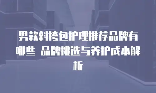 男款斜挎包护理推荐品牌有哪些 品牌挑选与养护成本解析