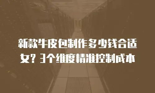 新款牛皮包制作多少钱合适女？3个维度精准控制成本