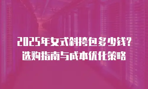 2025年女式斜挎包多少钱？选购指南与成本优化策略