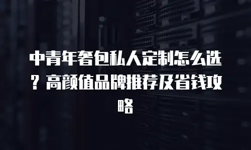 中青年奢包私人定制怎么选？高颜值品牌推荐及省钱攻略