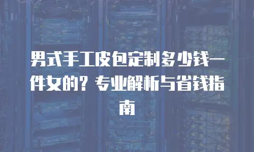 男式手工皮包定制多少钱一件女的？专业解析与省钱指南