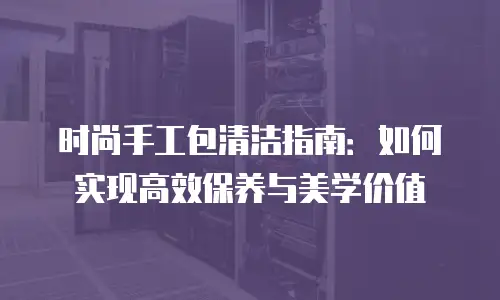 时尚手工包清洁指南：如何实现高效保养与美学价值