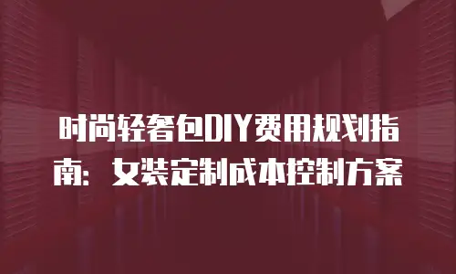 时尚轻奢包DIY费用规划指南：女装定制成本控制方案