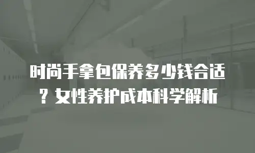 时尚手拿包保养多少钱合适？女性养护成本科学解析