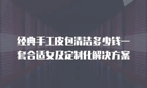 经典手工皮包清洁多少钱一套合适女及定制化解决方案
