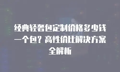 经典轻奢包定制价格多少钱一个包？高性价比解决方案全解析