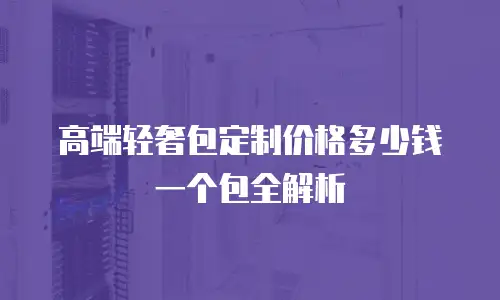 高端轻奢包定制价格多少钱一个包全解析