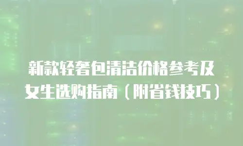 新款轻奢包清洁价格参考及女生选购指南（附省钱技巧）