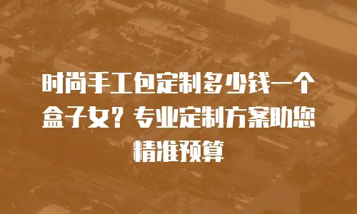 时尚手工包定制多少钱一个盒子女？专业定制方案助您精准预算