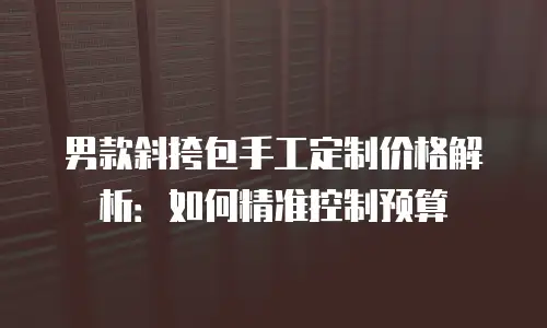 男款斜挎包手工定制价格解析：如何精准控制预算