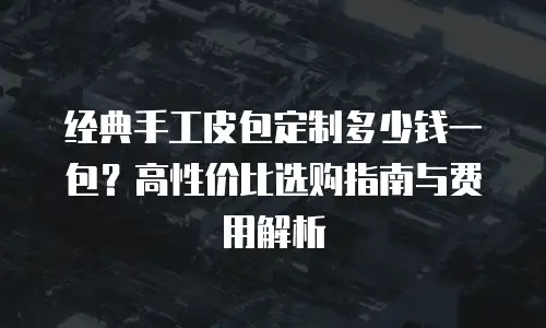 经典手工皮包定制多少钱一包？高性价比选购指南与费用解析
