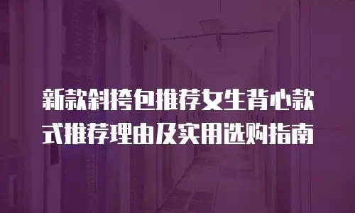 新款斜挎包推荐女生背心款式推荐理由及实用选购指南